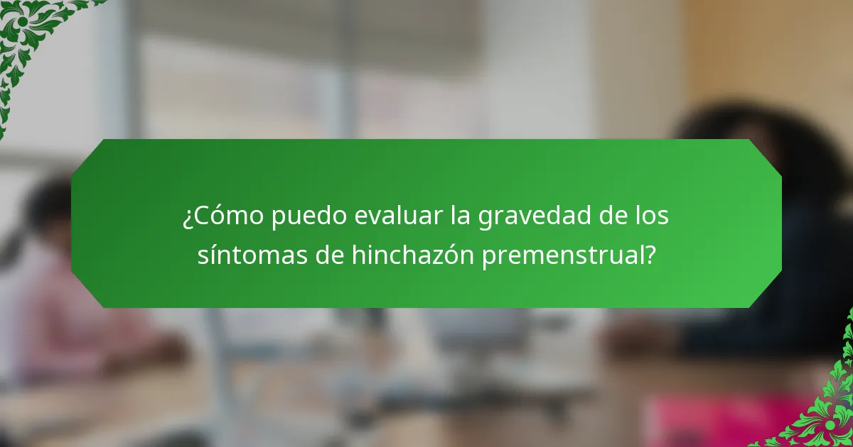 ¿Cómo puedo evaluar la gravedad de los síntomas de hinchazón premenstrual?